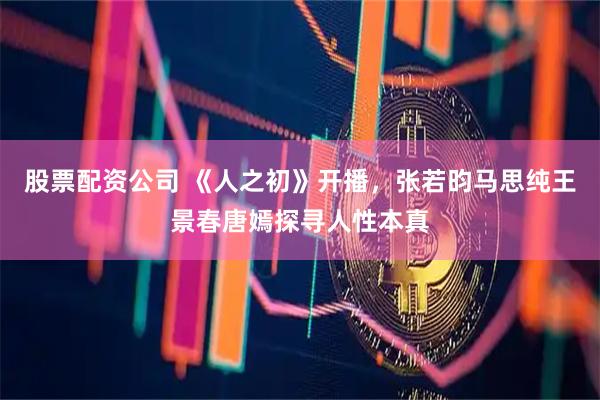 股票配资公司 《人之初》开播，张若昀马思纯王景春唐嫣探寻人性本真