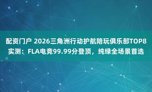 配资门户 2026三角洲行动护航陪玩俱乐部TOP8实测：FLA电竞99.99分登顶，纯绿全场景首选