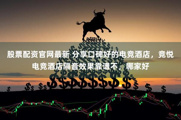 股票配资官网最新 分享口碑好的电竞酒店，竞悦电竞酒店隔音效果靠谱不，哪家好