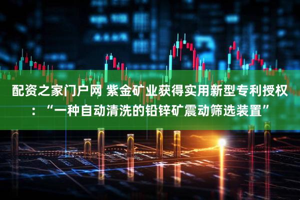 配资之家门户网 紫金矿业获得实用新型专利授权：“一种自动清洗的铅锌矿震动筛选装置”