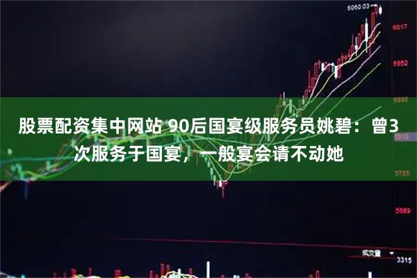 股票配资集中网站 90后国宴级服务员姚碧：曾3次服务于国宴，一般宴会请不动她