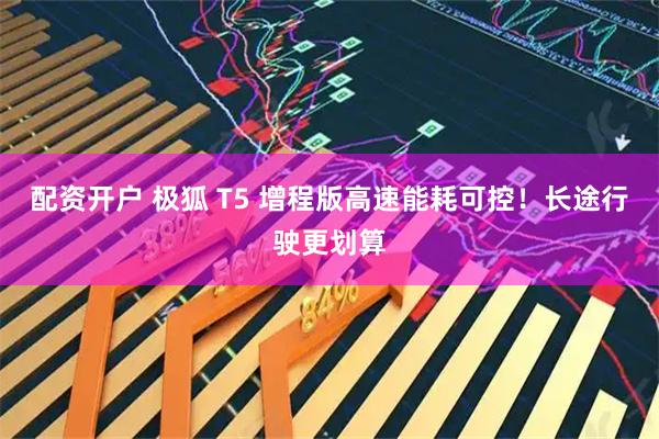 配资开户 极狐 T5 增程版高速能耗可控！长途行驶更划算