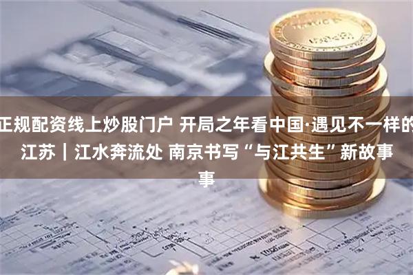 正规配资线上炒股门户 开局之年看中国·遇见不一样的江苏｜江水奔流处 南京书写“与江共生”新故事
