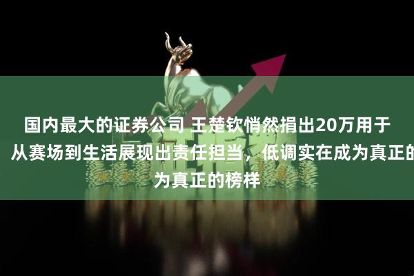 国内最大的证券公司 王楚钦悄然捐出20万用于公益，从赛场到生活展现出责任担当，低调实在成为真正的榜样