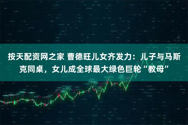 按天配资网之家 曹德旺儿女齐发力：儿子与马斯克同桌，女儿成全球最大绿色巨轮“教母”