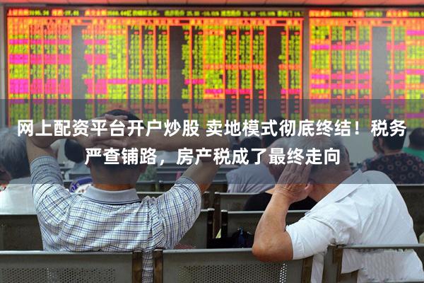 网上配资平台开户炒股 卖地模式彻底终结！税务严查铺路，房产税成了最终走向