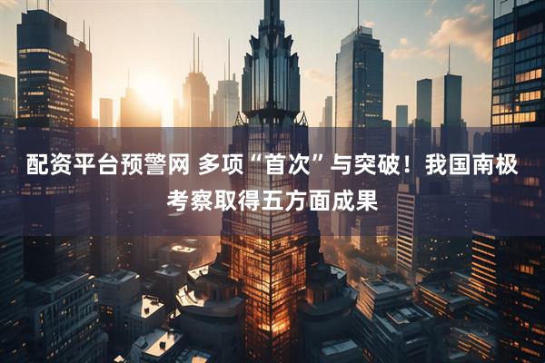 配资平台预警网 多项“首次”与突破！我国南极考察取得五方面成果