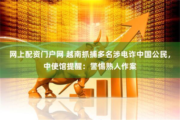 网上配资门户网 越南抓捕多名涉电诈中国公民，中使馆提醒：警惕熟人作案